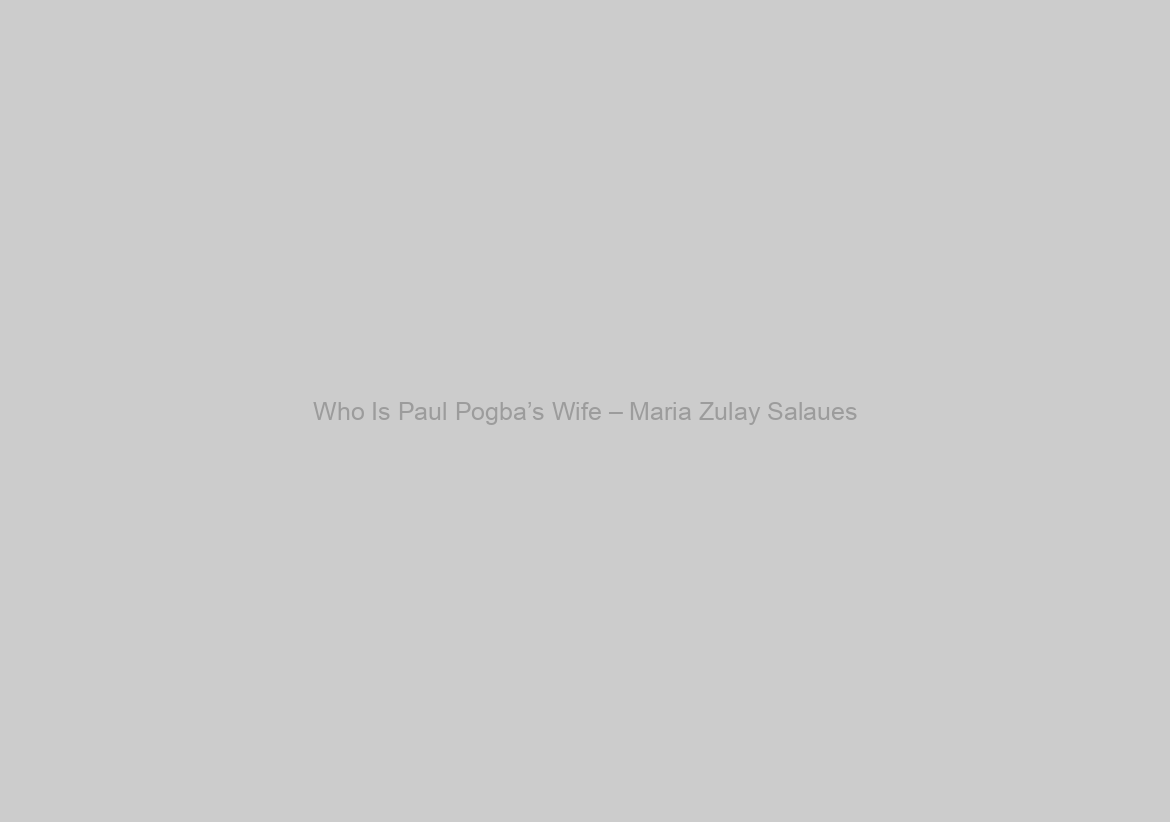 Who Is Paul Pogba’s Wife – Maria Zulay Salaues?